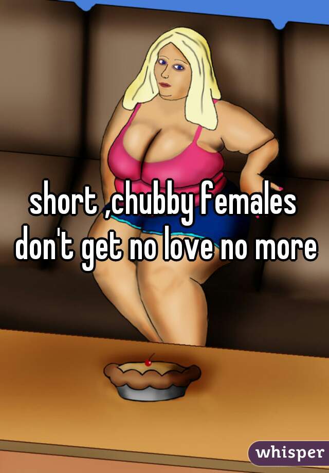 short ,chubby females don't get no love no more