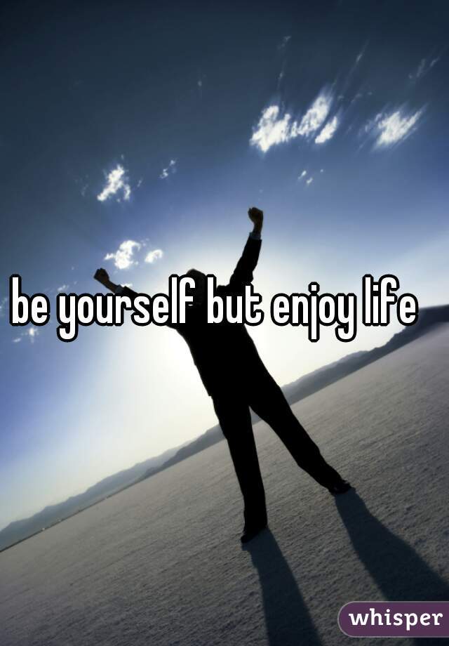 be yourself but enjoy life  