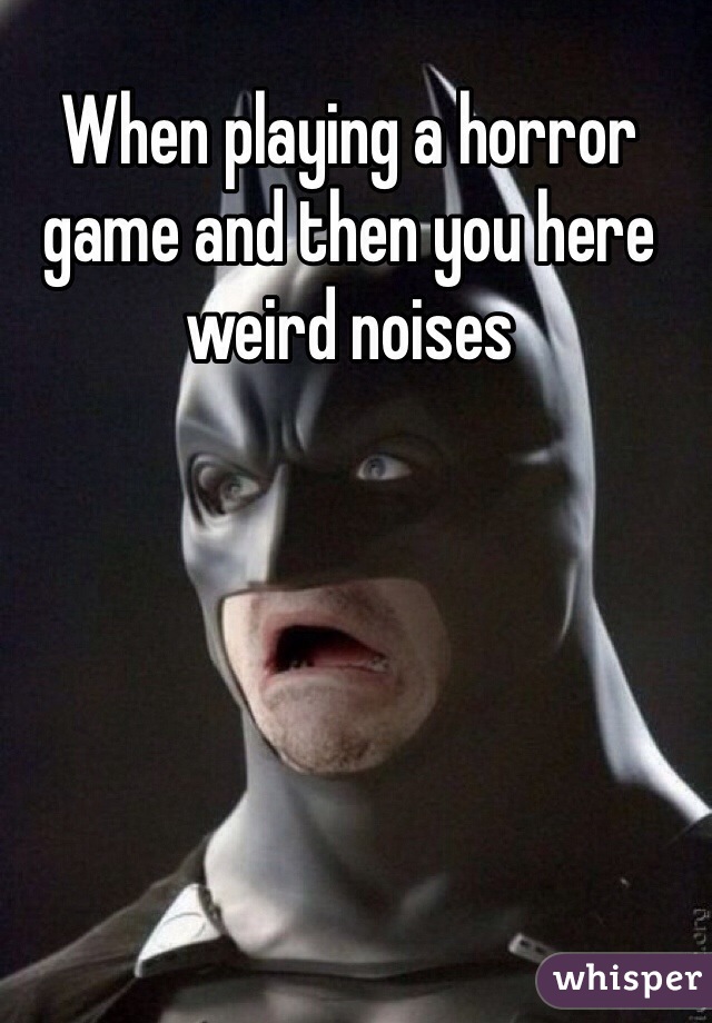 When playing a horror game and then you here weird noises 