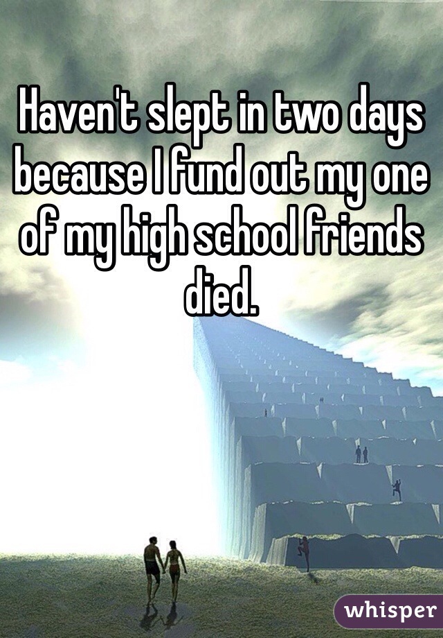 Haven't slept in two days because I fund out my one of my high school friends died.