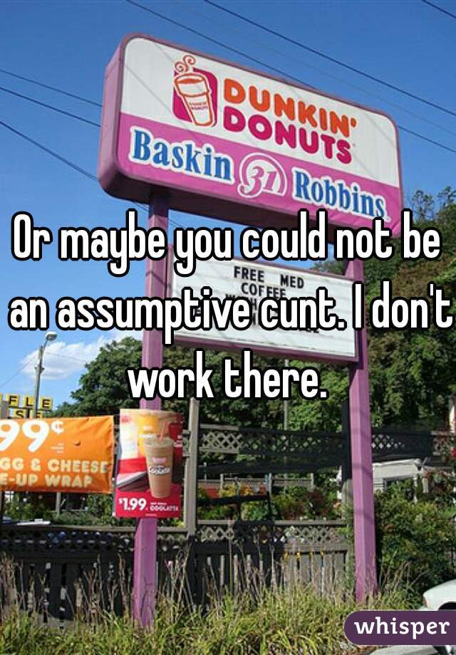 Or maybe you could not be an assumptive cunt. I don't work there. 