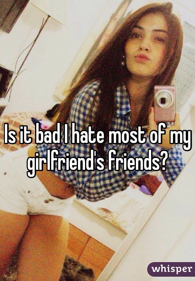 Is it bad I hate most of my girlfriend's friends?