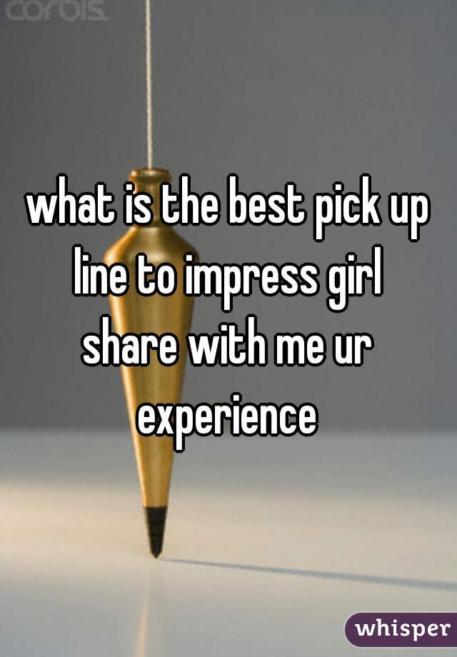 what is the best pick up line to impress girl 
share with me ur experience 
