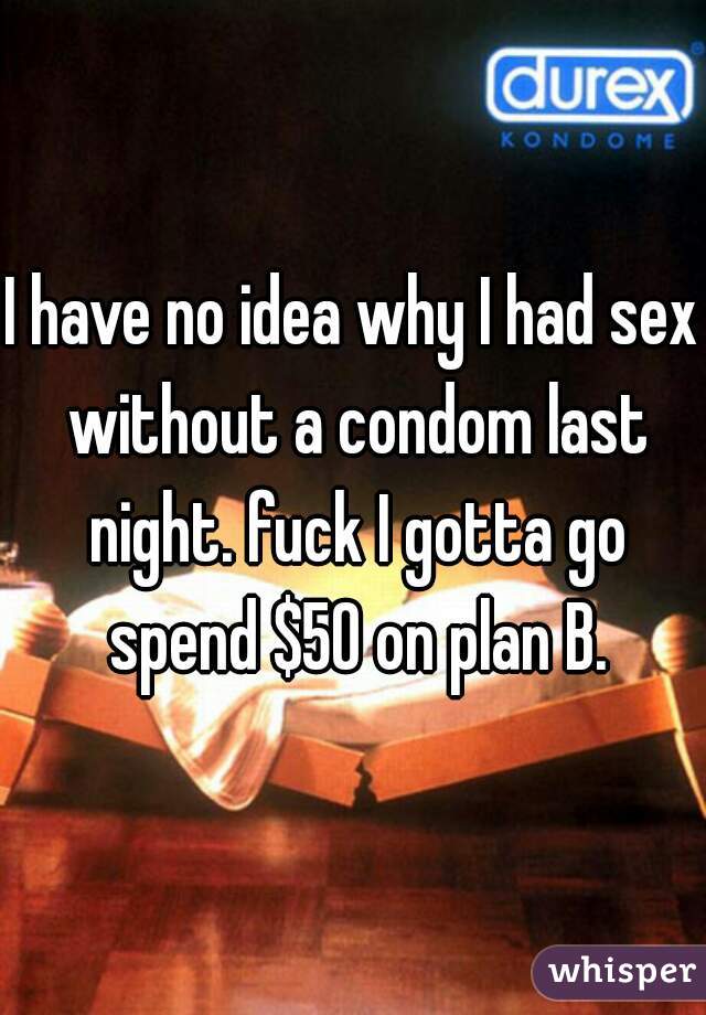I have no idea why I had sex without a condom last night. fuck I gotta go spend $50 on plan B.