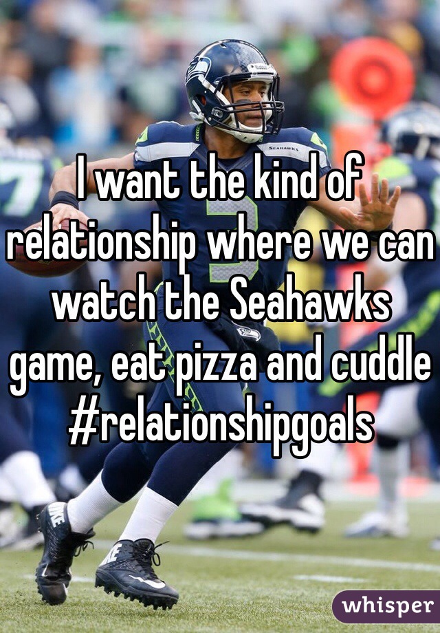 I want the kind of relationship where we can watch the Seahawks game, eat pizza and cuddle #relationshipgoals  