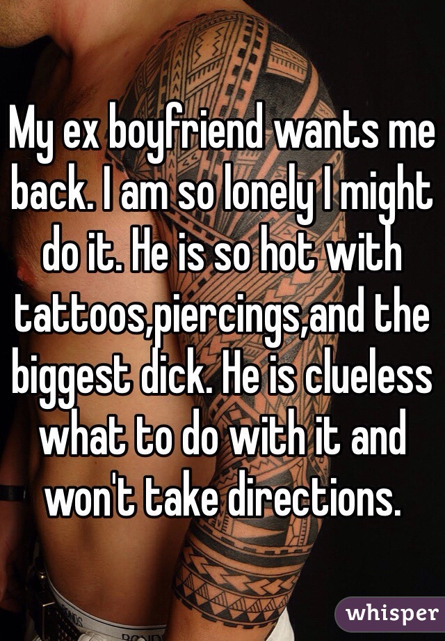 My ex boyfriend wants me back. I am so lonely I might do it. He is so hot with tattoos,piercings,and the biggest dick. He is clueless what to do with it and won't take directions. 