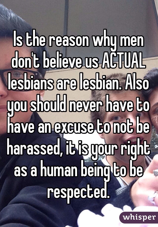 Is the reason why men don't believe us ACTUAL lesbians are lesbian. Also you should never have to have an excuse to not be harassed, it is your right as a human being to be respected.