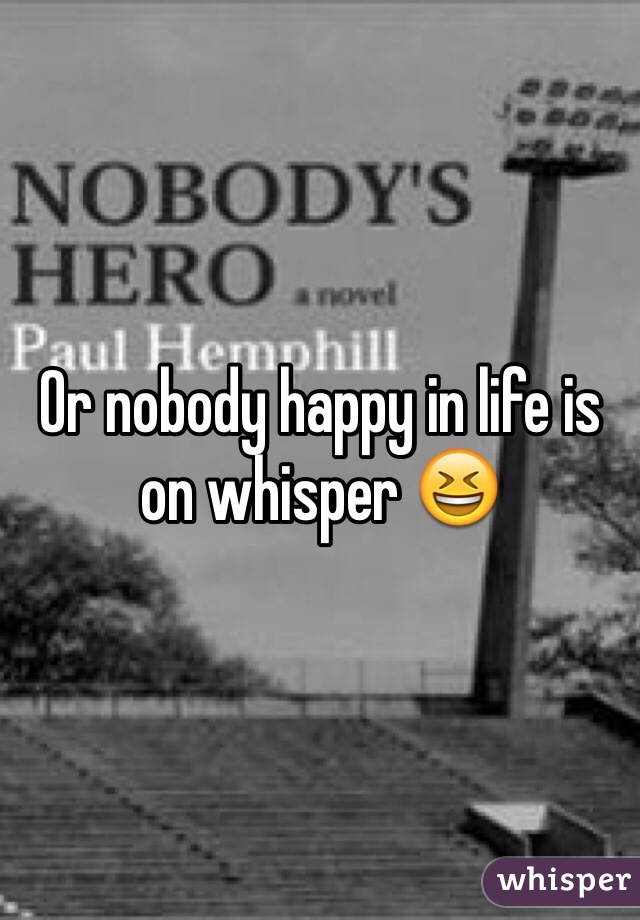 Or nobody happy in life is on whisper 😆