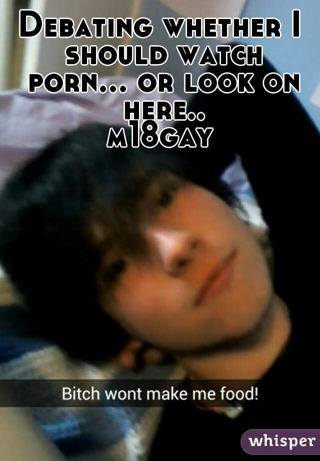 Debating whether I should watch porn... or look on here..
m18gay