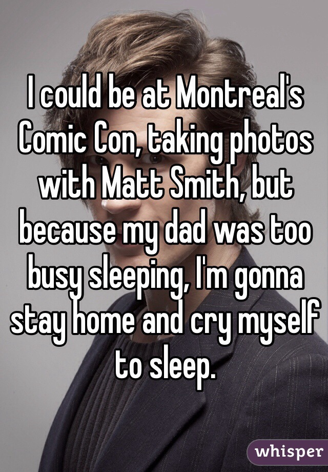 I could be at Montreal's Comic Con, taking photos with Matt Smith, but because my dad was too busy sleeping, I'm gonna stay home and cry myself to sleep.