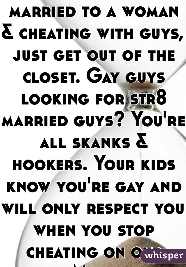It's 2014. If you're married to a woman & cheating with guys, just get out of the closet. Gay guys looking for str8 married guys? You're all skanks & hookers. Your kids know you're gay and will only respect you when you stop cheating on our Mom.