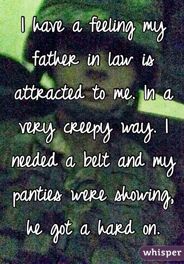 I have a feeling my father in law is attracted to me. In a very creepy way. I needed a belt and my panties were showing, he got a hard on. 