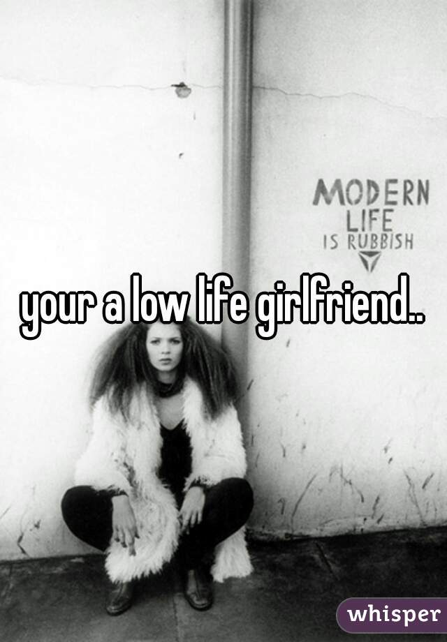 your a low life girlfriend..