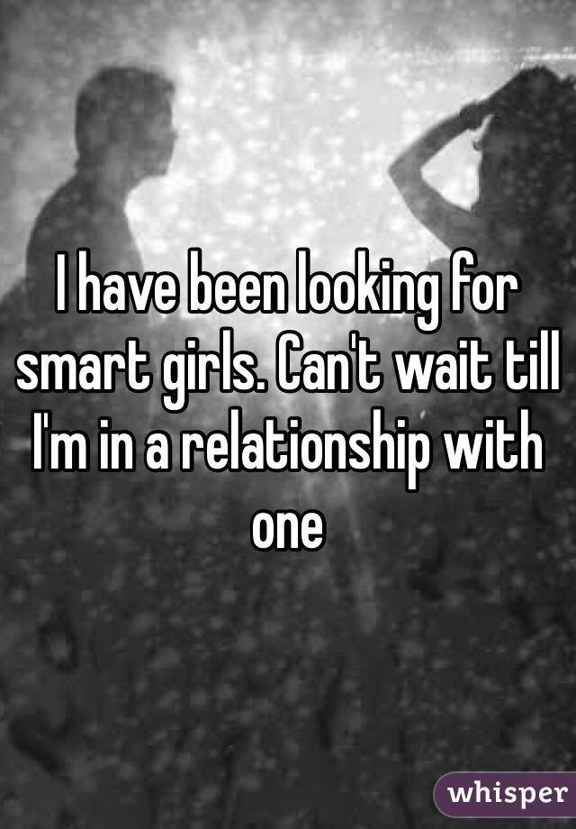 I have been looking for smart girls. Can't wait till I'm in a relationship with one 