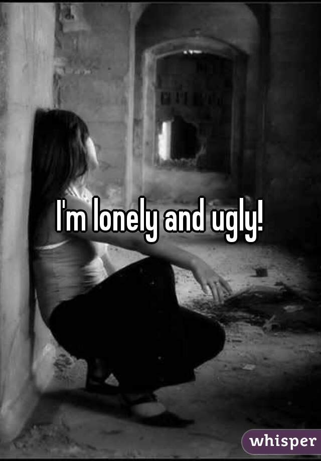 I'm lonely and ugly!
