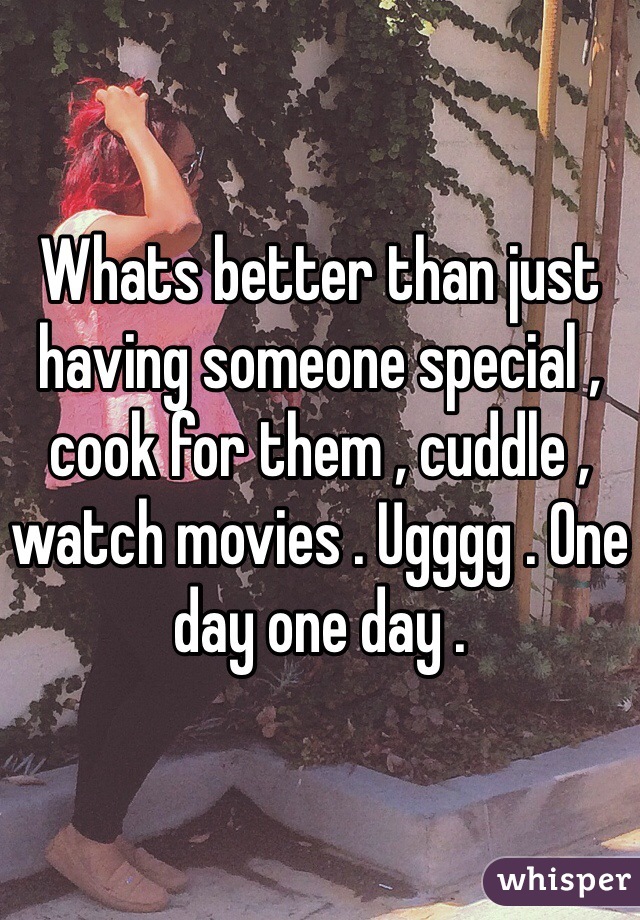 Whats better than just having someone special , cook for them , cuddle , watch movies . Ugggg . One day one day . 