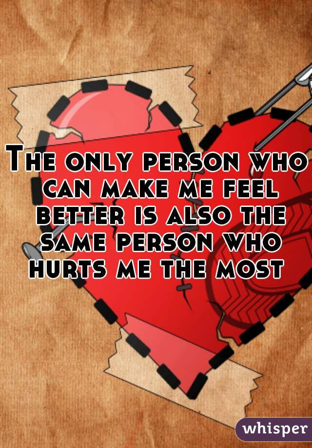 The only person who can make me feel better is also the same person who hurts me the most 