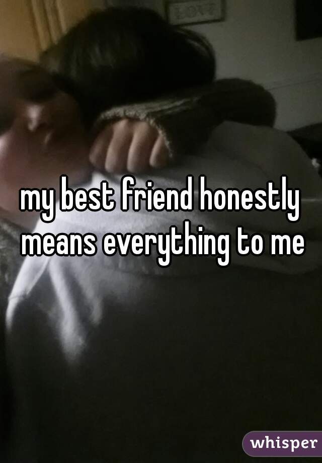 my best friend honestly means everything to me
