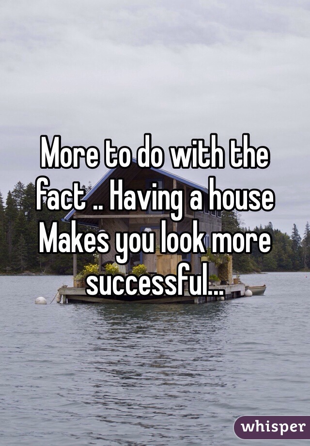 More to do with the fact .. Having a house Makes you look more successful...