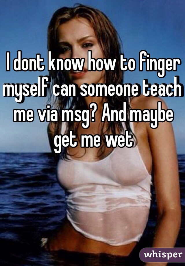 I dont know how to finger myself can someone teach me via msg? And maybe get me wet