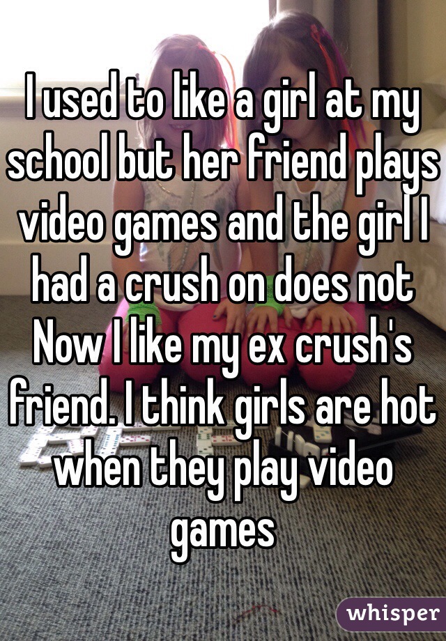 I used to like a girl at my school but her friend plays video games and the girl I had a crush on does not Now I like my ex crush's friend. I think girls are hot when they play video games