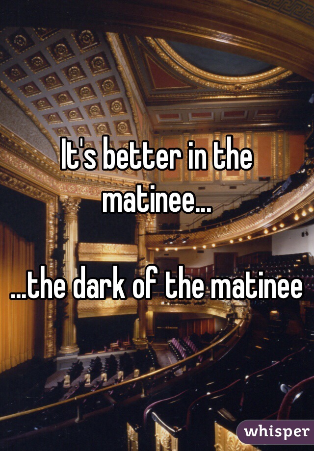 It's better in the matinee...

...the dark of the matinee