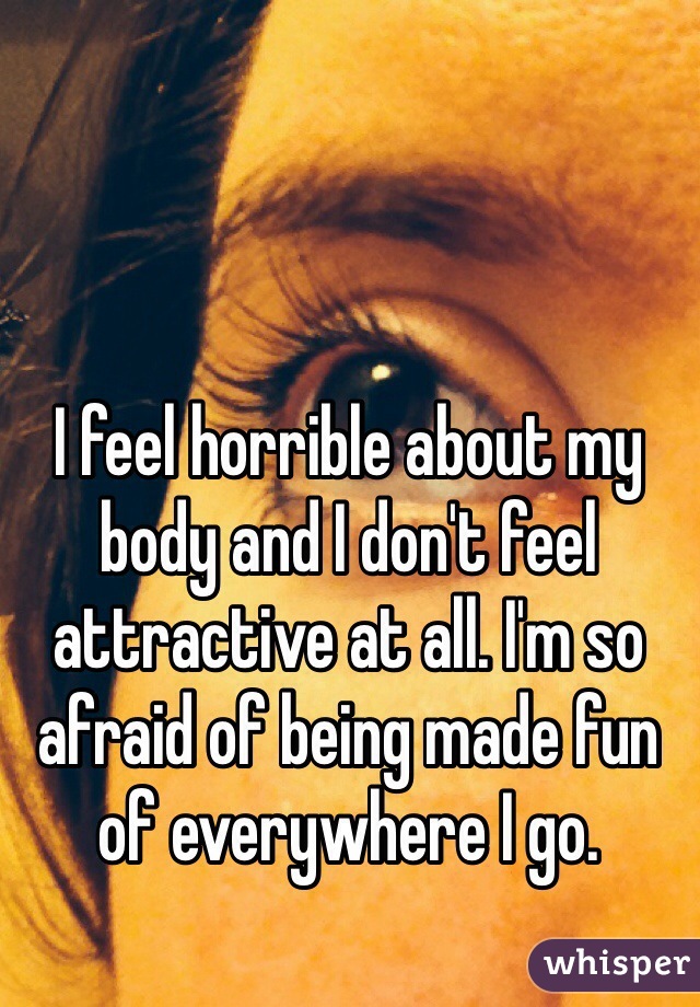 I feel horrible about my body and I don't feel attractive at all. I'm so afraid of being made fun of everywhere I go.