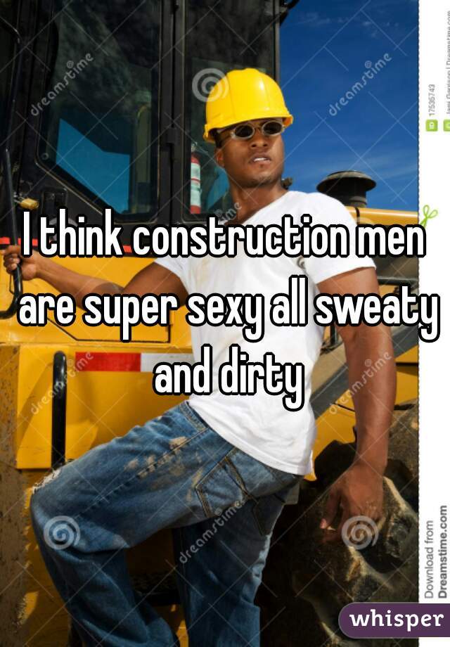 I think construction men are super sexy all sweaty and dirty