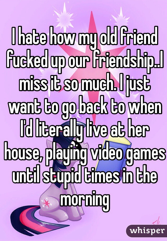 I hate how my old friend fucked up our friendship..I miss it so much. I just want to go back to when I'd literally live at her house, playing video games until stupid times in the morning