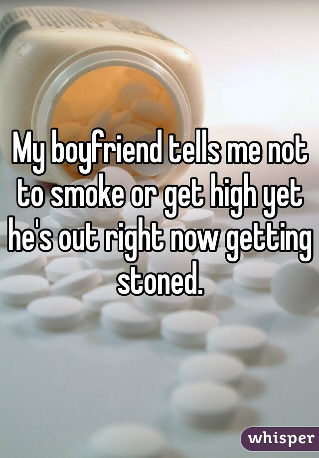 My boyfriend tells me not to smoke or get high yet he's out right now getting stoned.