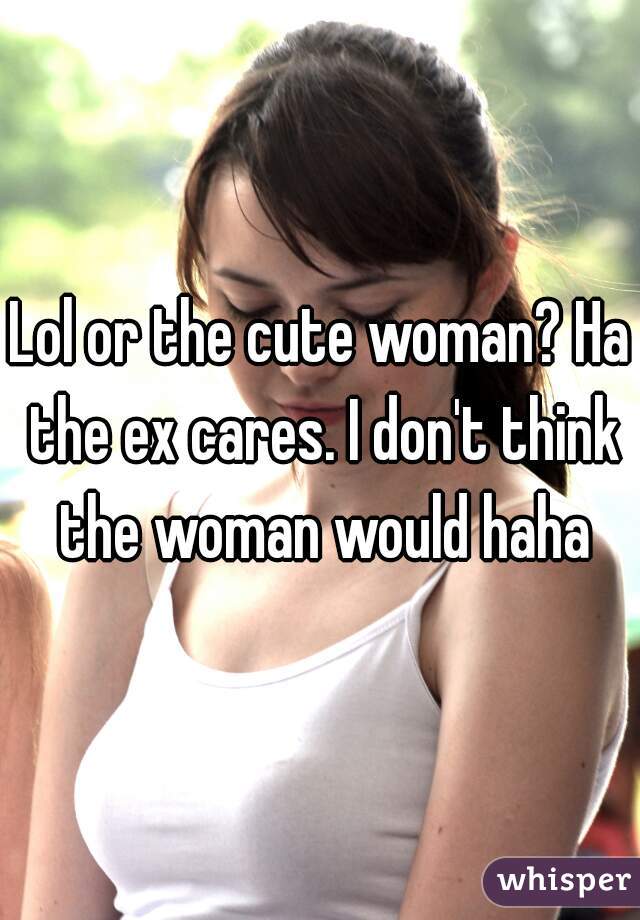 Lol or the cute woman? Ha the ex cares. I don't think the woman would haha
