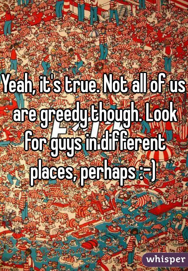 Yeah, it's true. Not all of us are greedy though. Look for guys in different places, perhaps :-) 
