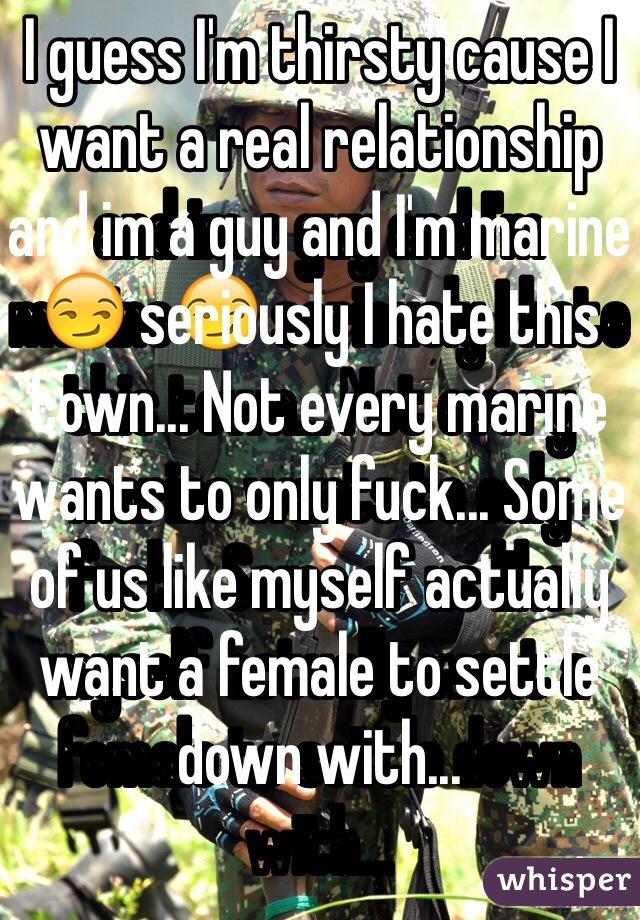 I guess I'm thirsty cause I want a real relationship and im a guy and I'm marine😏 seriously I hate this town... Not every marine wants to only fuck... Some of us like myself actually want a female to settle down with...