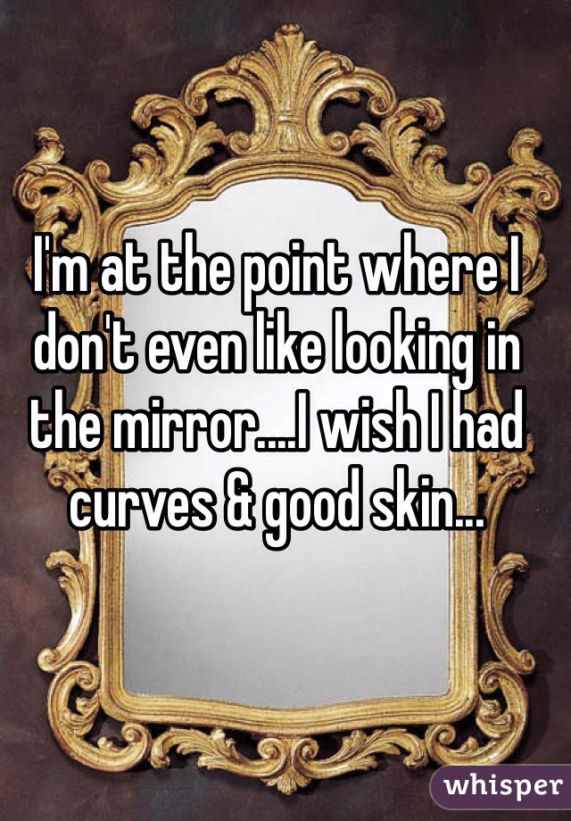 I'm at the point where I don't even like looking in the mirror....I wish I had curves & good skin...