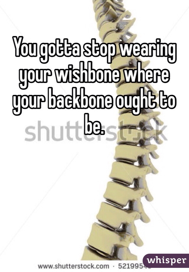 You gotta stop wearing your wishbone where your backbone ought to be.