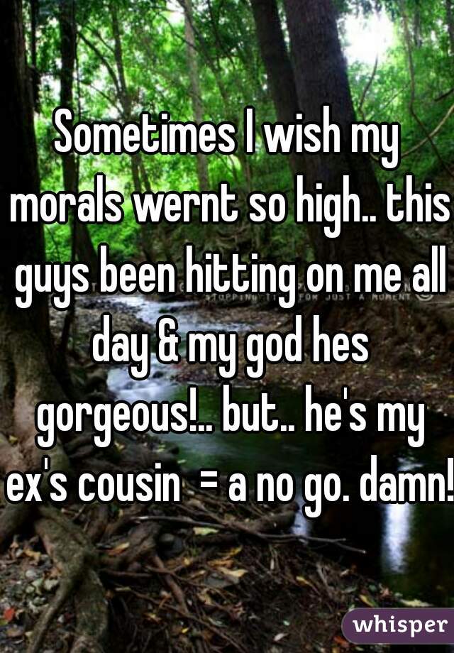 Sometimes I wish my morals wernt so high.. this guys been hitting on me all day & my god hes gorgeous!.. but.. he's my ex's cousin  = a no go. damn!