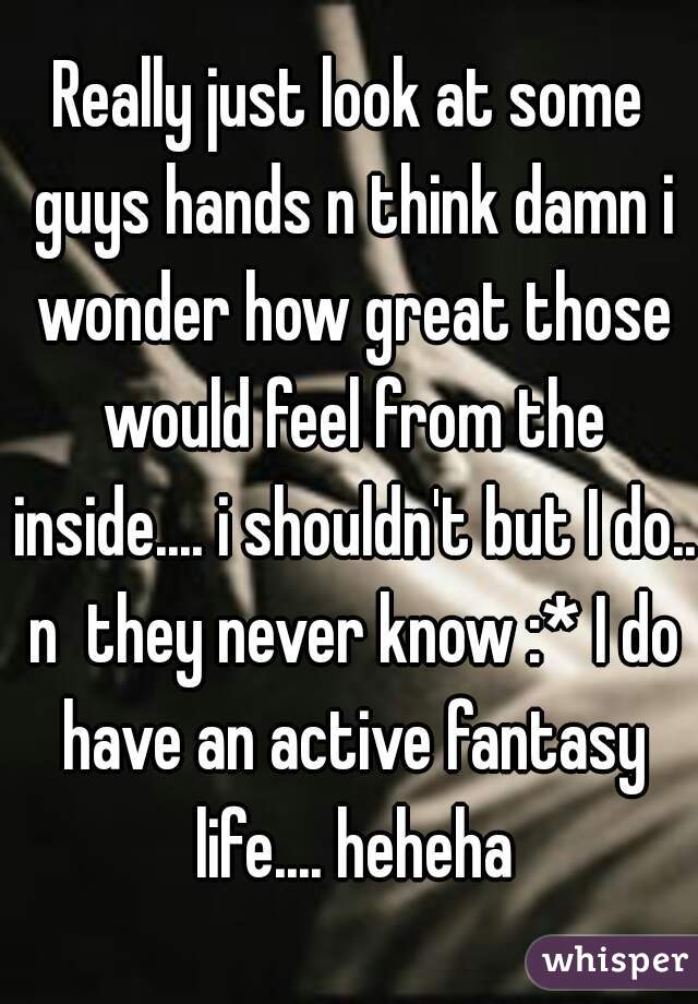 Really just look at some guys hands n think damn i wonder how great those would feel from the inside.... i shouldn't but I do.. n  they never know :* I do have an active fantasy life.... heheha