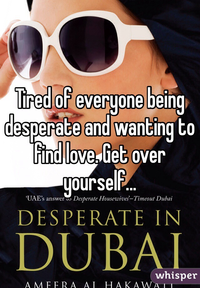 Tired of everyone being desperate and wanting to find love. Get over yourself...