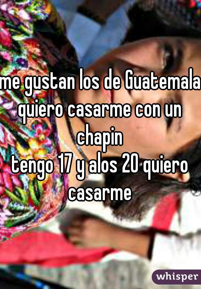 me gustan los de Guatemala
quiero casarme con un chapin 
tengo 17 y alos 20 quiero casarme 