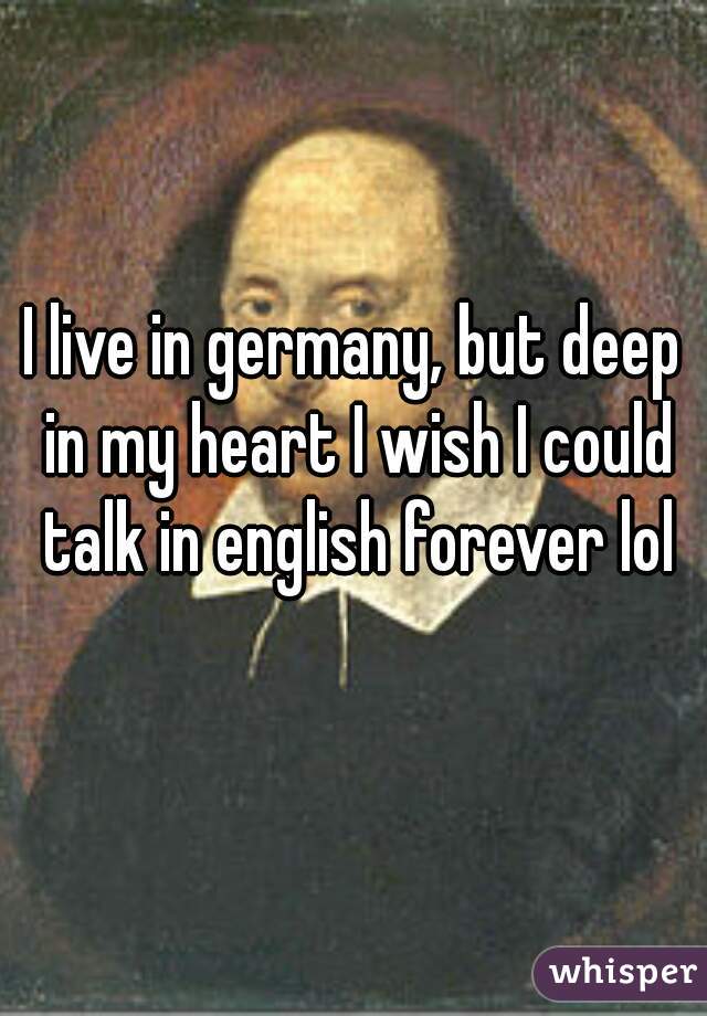 I live in germany, but deep in my heart I wish I could talk in english forever lol