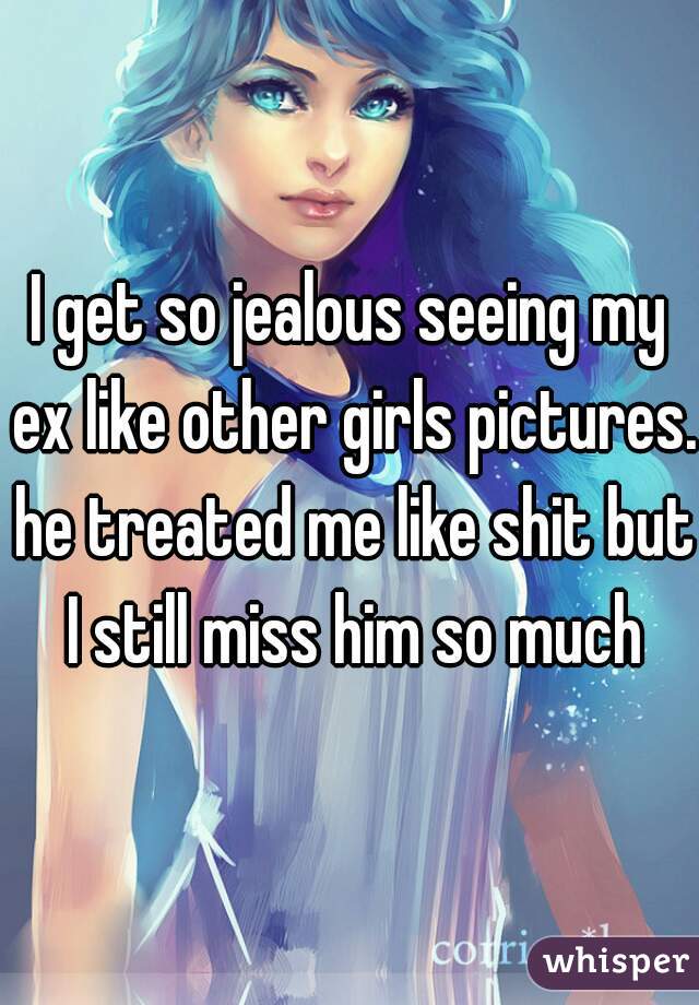 I get so jealous seeing my ex like other girls pictures. he treated me like shit but I still miss him so much