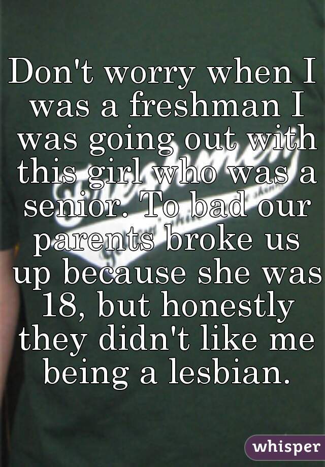 Don't worry when I was a freshman I was going out with this girl who was a senior. To bad our parents broke us up because she was 18, but honestly they didn't like me being a lesbian.
