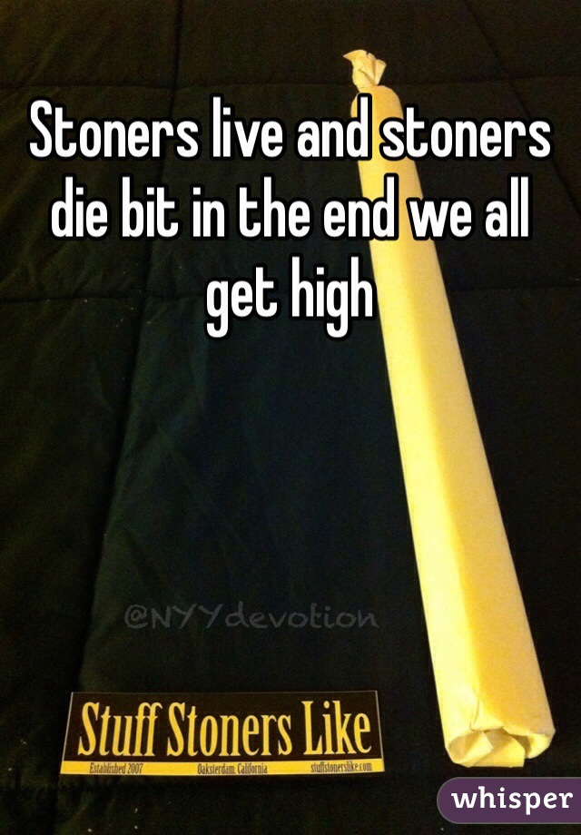 Stoners live and stoners die bit in the end we all get high  
