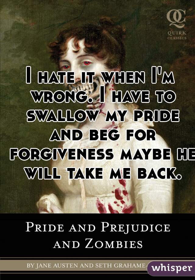 I hate it when I'm wrong. I have to swallow my pride and beg for forgiveness maybe he will take me back.