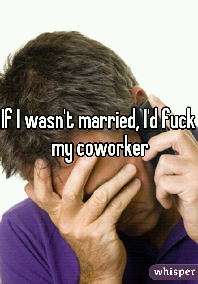 If I wasn't married, I'd fuck my coworker
