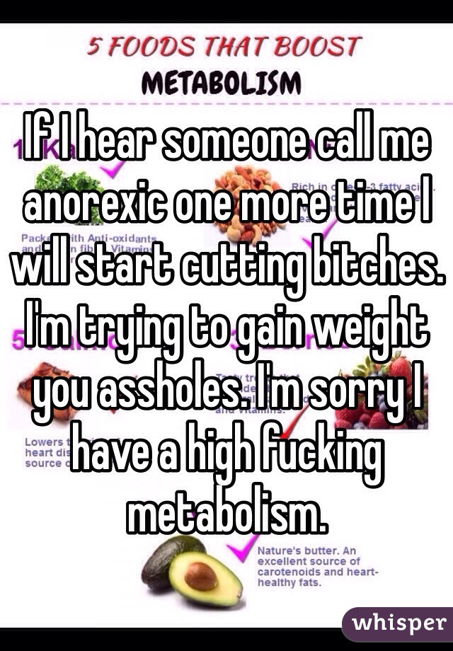 If I hear someone call me anorexic one more time I will start cutting bitches. 
I'm trying to gain weight you assholes. I'm sorry I have a high fucking metabolism. 
