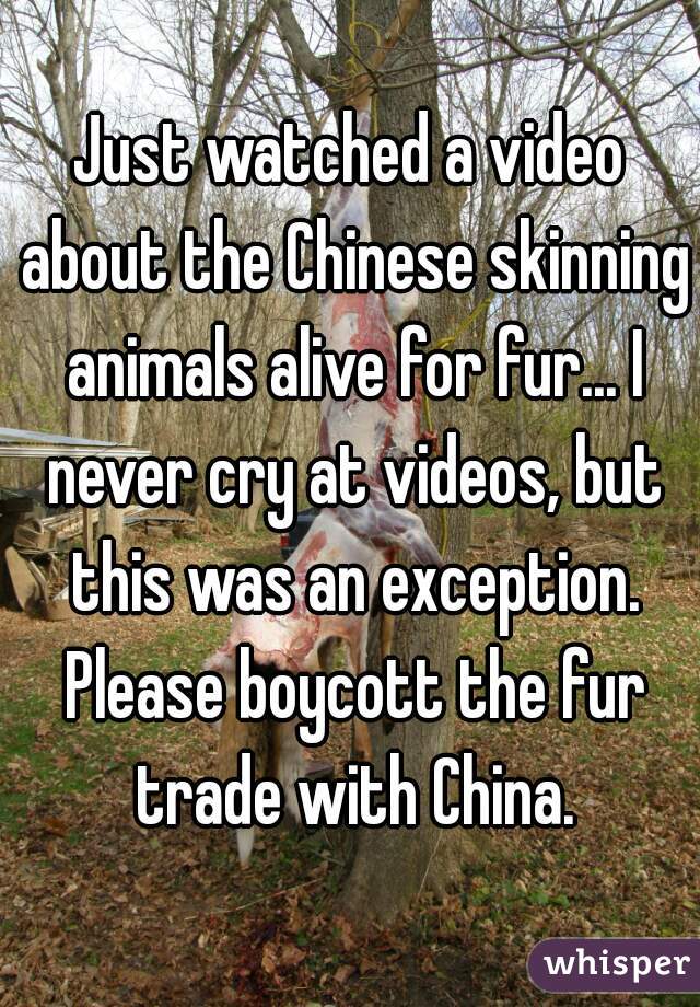 Just watched a video about the Chinese skinning animals alive for fur... I never cry at videos, but this was an exception. Please boycott the fur trade with China.