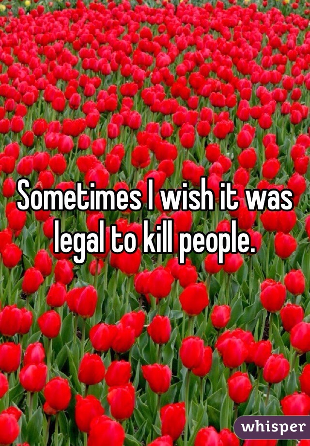 Sometimes I wish it was legal to kill people. 