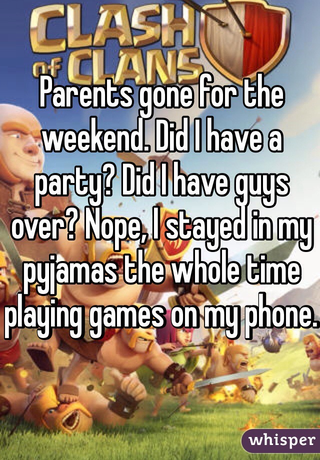 Parents gone for the weekend. Did I have a party? Did I have guys over? Nope, I stayed in my pyjamas the whole time playing games on my phone. 