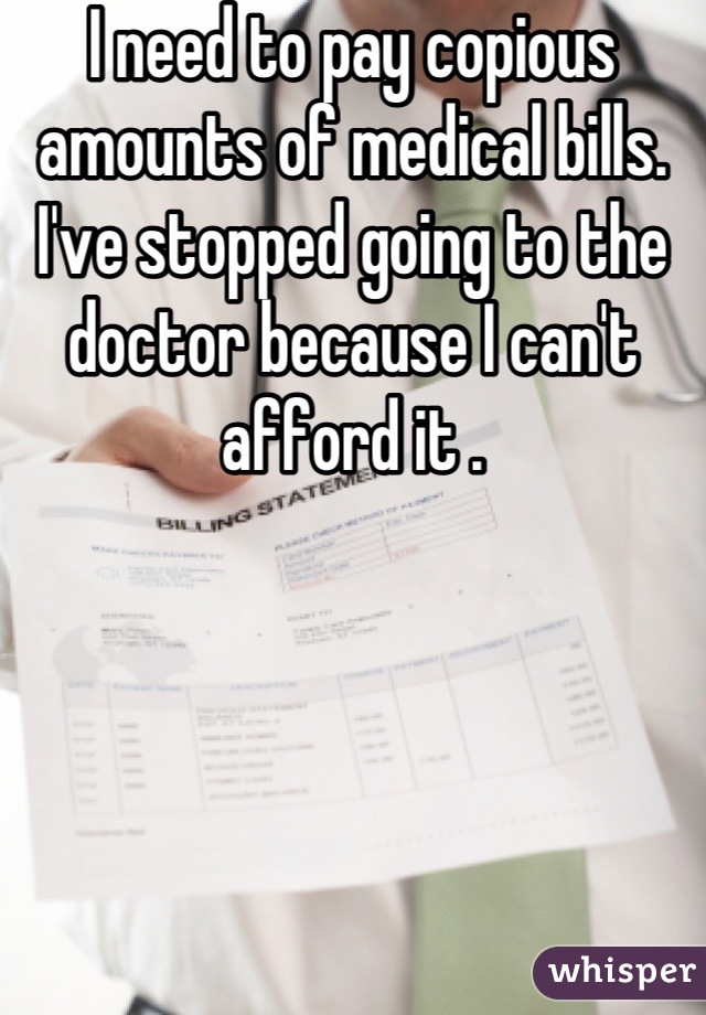 I need to pay copious amounts of medical bills. I've stopped going to the doctor because I can't afford it .